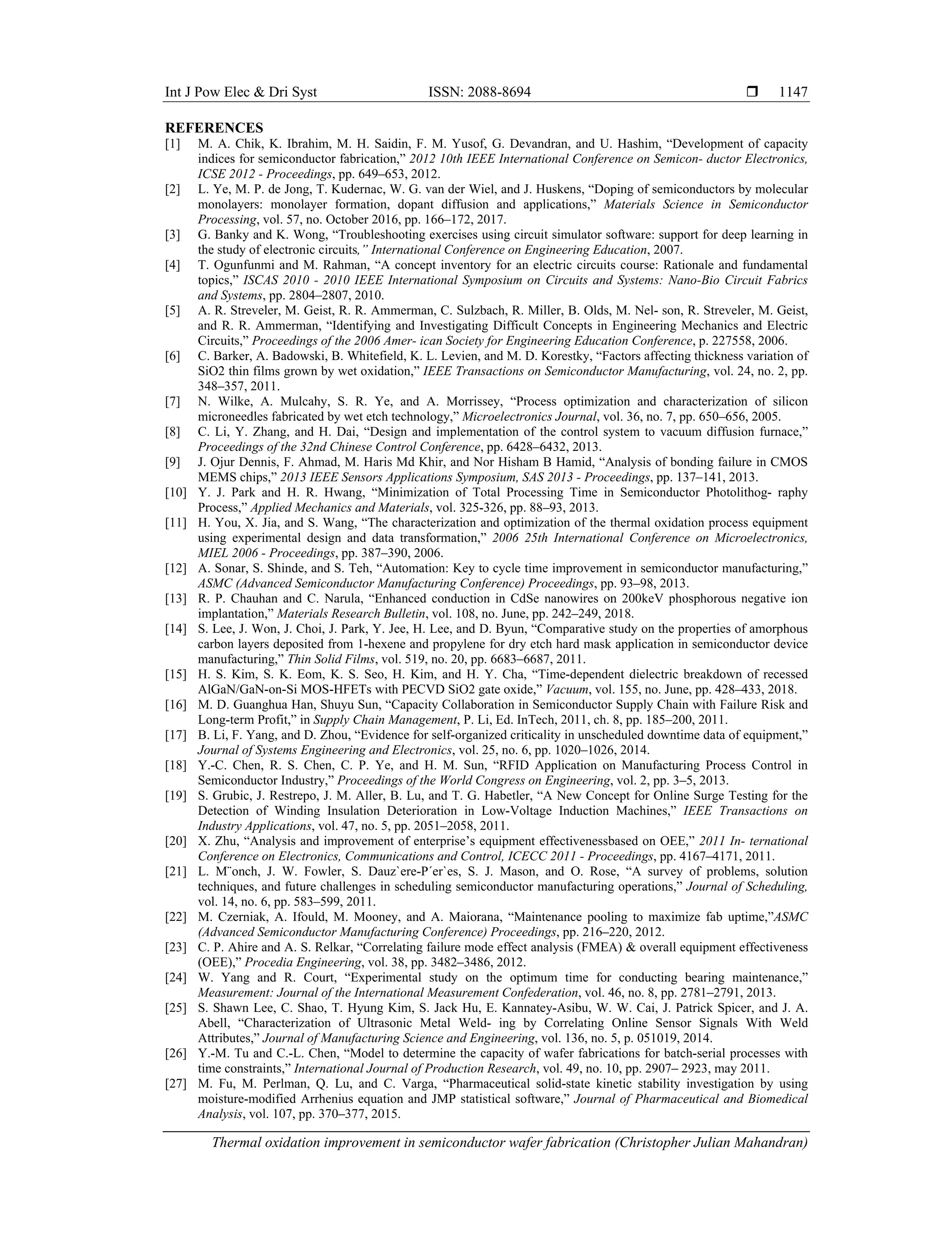 Int J Pow Elec & Dri Syst ISSN: 2088-8694 
Thermal oxidation improvement in semiconductor wafer fabrication (Christopher Julian Mahandran)
1147
REFERENCES
[1] M. A. Chik, K. Ibrahim, M. H. Saidin, F. M. Yusof, G. Devandran, and U. Hashim, “Development of capacity
indices for semiconductor fabrication,” 2012 10th IEEE International Conference on Semicon- ductor Electronics,
ICSE 2012 - Proceedings, pp. 649–653, 2012.
[2] L. Ye, M. P. de Jong, T. Kudernac, W. G. van der Wiel, and J. Huskens, “Doping of semiconductors by molecular
monolayers: monolayer formation, dopant diffusion and applications,” Materials Science in Semiconductor
Processing, vol. 57, no. October 2016, pp. 166–172, 2017.
[3] G. Banky and K. Wong, “Troubleshooting exercises using circuit simulator software: support for deep learning in
the study of electronic circuits,” International Conference on Engineering Education, 2007.
[4] T. Ogunfunmi and M. Rahman, “A concept inventory for an electric circuits course: Rationale and fundamental
topics,” ISCAS 2010 - 2010 IEEE International Symposium on Circuits and Systems: Nano-Bio Circuit Fabrics
and Systems, pp. 2804–2807, 2010.
[5] A. R. Streveler, M. Geist, R. R. Ammerman, C. Sulzbach, R. Miller, B. Olds, M. Nel- son, R. Streveler, M. Geist,
and R. R. Ammerman, “Identifying and Investigating Difficult Concepts in Engineering Mechanics and Electric
Circuits,” Proceedings of the 2006 Amer- ican Society for Engineering Education Conference, p. 227558, 2006.
[6] C. Barker, A. Badowski, B. Whitefield, K. L. Levien, and M. D. Korestky, “Factors affecting thickness variation of
SiO2 thin films grown by wet oxidation,” IEEE Transactions on Semiconductor Manufacturing, vol. 24, no. 2, pp.
348–357, 2011.
[7] N. Wilke, A. Mulcahy, S. R. Ye, and A. Morrissey, “Process optimization and characterization of silicon
microneedles fabricated by wet etch technology,” Microelectronics Journal, vol. 36, no. 7, pp. 650–656, 2005.
[8] C. Li, Y. Zhang, and H. Dai, “Design and implementation of the control system to vacuum diffusion furnace,”
Proceedings of the 32nd Chinese Control Conference, pp. 6428–6432, 2013.
[9] J. Ojur Dennis, F. Ahmad, M. Haris Md Khir, and Nor Hisham B Hamid, “Analysis of bonding failure in CMOS
MEMS chips,” 2013 IEEE Sensors Applications Symposium, SAS 2013 - Proceedings, pp. 137–141, 2013.
[10] Y. J. Park and H. R. Hwang, “Minimization of Total Processing Time in Semiconductor Photolithog- raphy
Process,” Applied Mechanics and Materials, vol. 325-326, pp. 88–93, 2013.
[11] H. You, X. Jia, and S. Wang, “The characterization and optimization of the thermal oxidation process equipment
using experimental design and data transformation,” 2006 25th International Conference on Microelectronics,
MIEL 2006 - Proceedings, pp. 387–390, 2006.
[12] A. Sonar, S. Shinde, and S. Teh, “Automation: Key to cycle time improvement in semiconductor manufacturing,”
ASMC (Advanced Semiconductor Manufacturing Conference) Proceedings, pp. 93–98, 2013.
[13] R. P. Chauhan and C. Narula, “Enhanced conduction in CdSe nanowires on 200keV phosphorous negative ion
implantation,” Materials Research Bulletin, vol. 108, no. June, pp. 242–249, 2018.
[14] S. Lee, J. Won, J. Choi, J. Park, Y. Jee, H. Lee, and D. Byun, “Comparative study on the properties of amorphous
carbon layers deposited from 1-hexene and propylene for dry etch hard mask application in semiconductor device
manufacturing,” Thin Solid Films, vol. 519, no. 20, pp. 6683–6687, 2011.
[15] H. S. Kim, S. K. Eom, K. S. Seo, H. Kim, and H. Y. Cha, “Time-dependent dielectric breakdown of recessed
AlGaN/GaN-on-Si MOS-HFETs with PECVD SiO2 gate oxide,” Vacuum, vol. 155, no. June, pp. 428–433, 2018.
[16] M. D. Guanghua Han, Shuyu Sun, “Capacity Collaboration in Semiconductor Supply Chain with Failure Risk and
Long-term Profit,” in Supply Chain Management, P. Li, Ed. InTech, 2011, ch. 8, pp. 185–200, 2011.
[17] B. Li, F. Yang, and D. Zhou, “Evidence for self-organized criticality in unscheduled downtime data of equipment,”
Journal of Systems Engineering and Electronics, vol. 25, no. 6, pp. 1020–1026, 2014.
[18] Y.-C. Chen, R. S. Chen, C. P. Ye, and H. M. Sun, “RFID Application on Manufacturing Process Control in
Semiconductor Industry,” Proceedings of the World Congress on Engineering, vol. 2, pp. 3–5, 2013.
[19] S. Grubic, J. Restrepo, J. M. Aller, B. Lu, and T. G. Habetler, “A New Concept for Online Surge Testing for the
Detection of Winding Insulation Deterioration in Low-Voltage Induction Machines,” IEEE Transactions on
Industry Applications, vol. 47, no. 5, pp. 2051–2058, 2011.
[20] X. Zhu, “Analysis and improvement of enterprise’s equipment effectivenessbased on OEE,” 2011 In- ternational
Conference on Electronics, Communications and Control, ICECC 2011 - Proceedings, pp. 4167–4171, 2011.
[21] L. M¨onch, J. W. Fowler, S. Dauz`ere-P´er`es, S. J. Mason, and O. Rose, “A survey of problems, solution
techniques, and future challenges in scheduling semiconductor manufacturing operations,” Journal of Scheduling,
vol. 14, no. 6, pp. 583–599, 2011.
[22] M. Czerniak, A. Ifould, M. Mooney, and A. Maiorana, “Maintenance pooling to maximize fab uptime,”ASMC
(Advanced Semiconductor Manufacturing Conference) Proceedings, pp. 216–220, 2012.
[23] C. P. Ahire and A. S. Relkar, “Correlating failure mode effect analysis (FMEA) & overall equipment effectiveness
(OEE),” Procedia Engineering, vol. 38, pp. 3482–3486, 2012.
[24] W. Yang and R. Court, “Experimental study on the optimum time for conducting bearing maintenance,”
Measurement: Journal of the International Measurement Confederation, vol. 46, no. 8, pp. 2781–2791, 2013.
[25] S. Shawn Lee, C. Shao, T. Hyung Kim, S. Jack Hu, E. Kannatey-Asibu, W. W. Cai, J. Patrick Spicer, and J. A.
Abell, “Characterization of Ultrasonic Metal Weld- ing by Correlating Online Sensor Signals With Weld
Attributes,” Journal of Manufacturing Science and Engineering, vol. 136, no. 5, p. 051019, 2014.
[26] Y.-M. Tu and C.-L. Chen, “Model to determine the capacity of wafer fabrications for batch-serial processes with
time constraints,” International Journal of Production Research, vol. 49, no. 10, pp. 2907– 2923, may 2011.
[27] M. Fu, M. Perlman, Q. Lu, and C. Varga, “Pharmaceutical solid-state kinetic stability investigation by using
moisture-modified Arrhenius equation and JMP statistical software,” Journal of Pharmaceutical and Biomedical
Analysis, vol. 107, pp. 370–377, 2015.
 