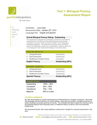 PH 800.626.8697 EMAIL testing@pacificinterpreters.com WEB pacificinterpreters.com
Copyright © 2009 Pacific Interpreters Last updated 08/09
Candidate: Laura Soto
Assessment Date: October 23rd
, 2015
Language Pair: English and Spanish
Overall Bilingual Fluency Rating: Outstanding
This assessment evaluates the candidate’s oral fluency and listening
comprehension in English and the target language and assesses
vocabulary, grammar, clarity and flow of speech. Each language is
evaluated separately. This assessment includes terms commonly
used in the healthcare context (e.g. hospital gown, injection, fever) but
is not designed to test medical terminology or conversion skills.
ENGLISH RESULTS
1 Comprehension Outstanding
2 Oral Production Outstanding
3 Healthcare Context Terms Competent
English Fluency Outstanding (96%)
SPANISH RESULTS
1 Comprehension Outstanding
2 Oral Production Outstanding
3 Healthcare Context Terms Outstanding
Spanish Fluency Outstanding (99%)
RATING SCALE
Outstanding 100% – 95%
Competent 94% – 80%
Transitional 79% – 70%
Beginner 69% or Lower
Test 1: Bilingual Fluency
Assessment Report
Pacific Interpreters reserves the right to revise testing materials on an ongoing basis.
TESTER’S COMMENTS:
Ms. Soto demonstrated an overall outstanding level of bilingual fluency in English and Spanish. She spoke
both languages with the proficiency of a native speaker, using clear pronunciation, complete sentences, an
ample vocabulary and proper grammar and syntax. The candidate was able to explain the meaning of all of
the presented Spanish terms frequently used in a healthcare setting, as well as most of the presented
English terms.
We recommend that Ms. Soto review healthcare context terms in English for continued improvement in this
area.
 