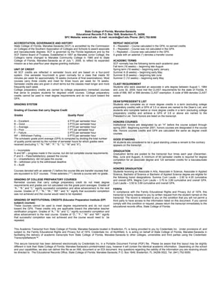 State College of Florida, Manatee-Sarasota
Educational Records P.O. Box 1849, Bradenton FL 34206
SFC Website: www.scf.edu · E-mail: records@scf.edu Phone: (941) 752-5050
ACCREDITATION, GOVERNANCE AND HISTORY
State College of Florida, Manatee-Sarasota (SCF) is accredited by the Commission
on Colleges of the Southern Association of Colleges and Schools to award associate
and baccalaureate degrees. SCF is governed by the Florida legislature and by the
SCF District Board of Trustees. Established in 1957 as Manatee Junior College, the
College’s name changed to Manatee Community College in 1985 and to State
College of Florida, Manatee-Sarasota as of July 1, 2009, to reflect its expanded
mission as a two-year/four-year degree-granting institution.
UNIT OF CREDIT
All SCF credits are reflected in semester hours and are based on a four-point
system. One semester hour/credit is given normally for a class that meets 50
minutes per week for approximately 16 weeks (inclusive of final examinations). Most
courses carry three credits and meet for three hours per week for 16 weeks.
Semester credits also are given in short terms but the classes meet longer and more
frequently each week.
College preparatory credits are carried by college preparatory (remedial) courses
that serve to prepare students for degreed credit courses. College preparatory
credits cannot be used to meet degree requirements and do not count toward the
GPA.
GRADING SYSTEM
Grading of Courses that carry Degree Credit
Grades Quality Point
A – Excellent………………………………. 4 PTS per semester hour
B – Good…………………………………… 3 PTS per semester hour
C – Average……………………………….. 2 PTS per semester hour
D – Poor……………………………………. 1 PT per semester hour
F – Failure……………………................... 0 PTS per semester hour
WF – Withdrawn Failing………………….. 0 PTS per semester hour
The scholastic grade point average (GPA) is computed by dividing the total number
of quality points earned by the number of semester hours for which grades were
received (excluding “I,” “N,” “NP,” “P,” “S,” “U,” “W” and “X”).
I – Incomplete
N and NP – progress made in the course, but did not complete course requirements.
P and S – Pass/Satisfactory; passed the course
U – Unsatisfactory; did not pass the course
W – withdrawn prior to the withdrawal deadline
X – Audit
Courses denoted with an asterisk (*) before the course title are transfer courses that
are equivalent to SCF courses. Three asterisks (***) denote a course with no grade.
GRADING OF COLLEGE PREPARATORY COURSES
Remedial courses that carry college preparatory credit do not meet degree
requirements and grades are not calculated into the grade point averages. Grades of
“A.,” “B.” and “C.” signify successful completion and allow advancement to the next
course. Grades of “F.,” “N.,” “W.,” “WF.” and “X.” signify that successful completion
was not achieved and the course would need to be repeated.
GRADING OF INSTITUTIONAL CREDITS (Educator Preparation Institute (EPI
subject) courses)
These courses cannot be used to meet degree requirements and do not count
toward the GPA. These credits only are applicable toward the alternative teacher
certification program. Grades of “A:,” “B:” and “C.” signify successful completion and
allow advancement to the next course. Grades of “D:,” “F:,” “W:” and “WF:” signify
that successful completion was not achieved and the course would need to be
repeated.
REPEAT INDICATOR
A – Repeated – Course calculated in the GPA; no earned credits
E – Repeated – Course was not calculated in the GPA.
I – Repeated – Course was calculated in the GPA.
A grade with an asterisk (*) denotes a transfer course
ACADEMIC TERMS
SCF normally has the following terms each academic year:
Fall term (16 weeks) – beginning late August
Spring term (16 weeks) – beginning early January
Summer A (6 weeks) – beginning early May
Summer B (6 weeks) – beginning late June
Summer C (12 weeks) – beginning early May
CLAST REQUIREMENT
Students who were awarded an associate in arts degree between August 1, 1984
and June 30, 2009, have met the CLAST requirements for the state of Florida. A
code of 996, 997 or 998 denotes CLAST exemption. A code of 999 denotes CLAST
waiver.
DEAN’S/PRESIDENT’S LIST
Students who complete six or more degree credits in a term (excluding college
preparatory credits) with a GPA of 3.5 or above are named to the Dean’s List, and
students who complete twelve or more degree credits in a term (excluding college
preparatory credits) and achieve a GPA of 3.8 or above are named to the
President’s List. Term honors are listed on the transcript.
HONORS COURSES
Institutional honors are designated by an “H” before the course subject through
spring 2001. Beginning summer 2001, honors courses are designated in the course
title. Honors courses credits and GPA are calculated the same as degree credit
courses.
GOOD STANDING
All students are considered to be in good standing unless a remark to the contrary
appears on the transcript.
GRADUATION
Graduation terms are posted to the transcript four times each year (December,
May, June and August). A minimum of 60 semester credits is required for degree
completion for an associate degree and 120 semester credits for a baccalaureate
degree.
HONORS GRADUATION
Students receiving an Associate in Arts, Associate in Science, Associate in Applied
Science, Bachelor of Science or Bachelor of Applied Science degree are eligible for
the following honor designations: Summa Cum Laude – 3.90 to 4.00 cumulative
and overall GPA. Magna Cum Laude – 3.70 to 3.89 cumulative and overall GPA.
Cum Laude – 3.50 to 3.69 cumulative and overall GPA.
FERPA
In compliance with the Family Educational Rights and Privacy Act of 1974, this
transcript is being released to you by written request from the student named on the
transcript. The record is released to you on the condition that you will not permit a
third party to have access to the information listed on this document. If you cannot
comply with this condition or request, please return the transcript immediately to the
educational records office, State College of Florida.
This Academic Transcript from State College of Florida, Manatee-Sarasota located in Bradenton, FL is being provided to you by Credentials Inc. Under provisions of, and
subject to, the Family Educational Rights and Privacy Act of 1974, Credentials Inc. of Northfield, IL is acting on behalf of State College of Florida, Manatee-Sarasota in
facilitating the delivery of academic transcripts from State College of Florida, Manatee-Sarasota to other colleges, universities and third parties using the Credentials’
TranscriptsNetwork™.
This secure transcript has been delivered electronically by Credentials Inc. in a Portable Document Format (PDF) file. Please be aware that this layout may be slightly
different in look than State College of Florida, Manatee-Sarasota’s printed/mailed copy, however it will contain the identical academic information. Depending on the school
and your capabilities, we also can deliver this file as an XML document or an EDI document. Any questions regarding the validity of the information you are receiving should
be directed to: The Educational Records Office, State College of Florida, Manatee-Sarasota, P.O. Box 1849, Bradenton, FL 34206-3522, Tel: (941) 752-5050.
 