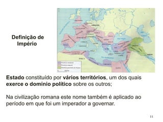 11
Definição de
Império
Estado constituído por vários territórios, um dos quais
exerce o domínio político sobre os outros;
Na civilização romana este nome também é aplicado ao
período em que foi um imperador a governar.
 