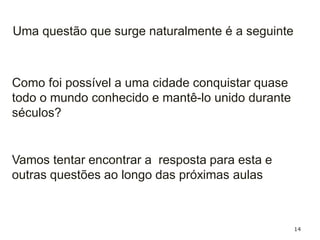 14
Como foi possível a uma cidade conquistar quase
todo o mundo conhecido e mantê-lo unido durante
séculos?
Uma questão que surge naturalmente é a seguinte
Vamos tentar encontrar a resposta para esta e
outras questões ao longo das próximas aulas
 