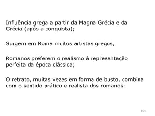 154
Influências etruscas e gregas;
Características realistas, centradas na
personalidade do indivíduo;
Os etruscos representavam com verismo as
estátuas colocadas nos sarcófagos;
Os romanos faziam máscaras de cera dos seus
antepassados mais ilustres. A partir do século I a.c.
passam a ser realizados em mármore;
O retrato é uma afirmação do individuo.
 
