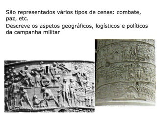Coluna de Trajano – construída em 112-114 para
comemorar a vitória sobre os Dácios;
Destina-se a glorificar o Imperador, exaltando as suas
capacidades de chefia militar;
As figuras tem cerca de 1.20 metros de altura;
O relevo é constituído por cerca de 2500 figuras.
 