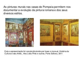 As pinturas murais nas casas de Pompeia permitem-nos
documentar a evolução da pintura romana e dos seus
diversos estilos.
Esta a apresentação foi construída tendo por base o manual, História da
Cultura e das Artes,, Ana Lídia Pinto e outros, Porto Editora, 2011
 