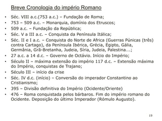 • Séc. VIII a.c.(753 a.c.) – Fundação de Roma;
• 753 – 509 a.c. – Monarquia, domínio dos Etruscos;
• 509 a.c. – Fundação da República;
• Séc. V a III a.c. – Conquista da Península Itálica;
• Séc. II e I a.c. – Conquista do Norte de Africa (Guerras Púnicas (três)
contra Cartago), da Península Ibérica, Grécia, Egipto, Gália,
Germânia, Grã-Bretanha, Judeia, Síria, Judeia, Palestina….;
• 27 a.c. a 14 d.c. – Governo de Octávio. Início do Império;
• Século II – máxima extensão do império 117 d.c. – Extensão máxima
do Império, conquistas de Trajano;
• Século III – início da crise
• Séc. IV d.c. (início) – Conversão do imperador Constantino ao
Cristianismo;
• 395 – Divisão definitiva do Império (Ocidente/Oriente)
• 476 – Roma conquistada pelos bárbaros. Fim do império romano do
Ocidente. Deposição do último Imperador (Rómulo Augusto).
19
Breve Cronologia do império Romano
 