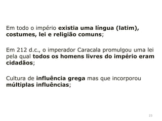 Vastidão geográfica, o império romano estende-se
por 3 continentes: Europa, Ásia (Próximo Oriente) e
África (Norte de Africa); O centro deste império é o
Mar Mediterrâneo;
Os romanos conquistaram uma multiplicidade de povos
e costumes; pouco a pouco esses povos diferentes
foram romanizados (adotaram os costumes, língua
(latim), religião romana); Romanização dos povos
conquistados;
23
Principais características do Império romano:
 