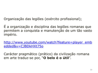 30
Sistema jurídico (leis) é a base do sistema jurídico
europeu; A lei era muito importante em Roma, era
escrita e igual em todo o império;
Império urbano, isto é está baseado na existência de
uma numerosa teia de cidades, unidas por uma rede
de estradas; Construíram cidades, pontes, aquedutos,
estradas, termas, etc.;
 