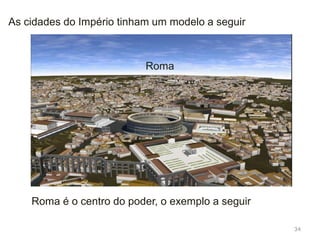 34
O império romano está centralizados nas cidades que estão
ligadas entre si por uma rede de estradas;
Nos locais conquistados onde existiam cidades, como a
Grécia, os continuaram a desenvolvê-las,
Em zonas, como a Península Ibérica, onde existiam poucas,
os romanos construíram-nas.
 