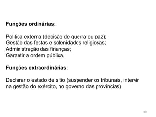 40
O Senado, inicialmente era constituído por 300 membros, no
tempo de Júlio César passou a 900 membros;
Primeiro só tinha funções consultivas mas rapidamente
passou a ter funções executivas e legislativas;
Durante a República o Senado era o órgão mais importante.
 