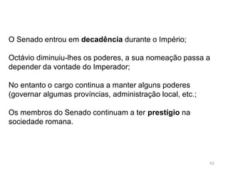 42
No sistema republicano os principais cargos políticos
(magistraturas) eram eleitos pelos comícios (assembleia dos
cidadãos.
Estas instituições políticas com o crescimento do Império
revelaram um problema.
Tinham sido concebidas para governar um pequeno território
Surgiram várias problemas que levaram a uma guerra civil
que durou vários anos
O vencedor dessa guerra foi Octávio, que se tornou no
primeiro imperador romano
 