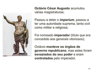 43
O Senado entrou em decadência durante o Império;
Octávio diminuiu-lhes os poderes, a sua nomeação passa a
depender da vontade do Imperador;
No entanto o cargo continua a manter alguns poderes
(governar algumas províncias, administração local, etc.;
Os membros do Senado continuam a ter prestígio na
sociedade romana.
 