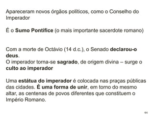 44
Octávio César Augusto acumulou
várias magistraturas;
Passou a deter o imperium, passou a
ter uma autoridade suprema, tanto civil
como militar e religiosa;
Foi nomeado imperador (título que era
concedido aos generais vitoriosos);
Octávio manteve os órgãos de
governo republicano, mas estes foram
esvaziados do seu poder e eram
controlados pelo imperador.
 