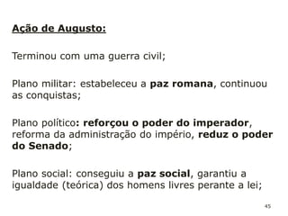 45
Apareceram novos órgãos políticos, como o Conselho do
Imperador
É o Sumo Pontífice (o mais importante sacerdote romano)
Com a morte de Octávio (14 d.c.), o Senado declarou-o
deus.
O imperador torna-se sagrado, de origem divina – surge o
culto ao imperador
Uma estátua do imperador é colocada nas praças públicas
das cidades. É uma forma de unir, em torno do mesmo
altar, as centenas de povos diferentes que constituem o
Império Romano.
 