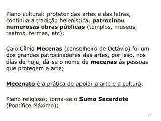 Ação de Augusto:
Terminou com uma guerra civil;
Plano militar: estabeleceu a paz romana, continuou
as conquistas;
Plano político: reforçou o poder do imperador,
reforma da administração do império, reduz o poder
do Senado;
Plano social: conseguiu a paz social, garantiu a
igualdade (teórica) dos homens livres perante a lei;
46
 