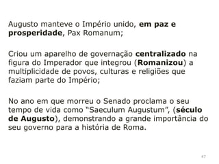 Plano cultural: protetor das artes e das letras,
continua a tradição helenística, patrocinou
numerosas obras públicas (templos, museus,
teatros, termas, etc);
Caio Cílnio Mecenas (conselheiro de Octávio) foi um
dos grandes patrocinadores das artes, por isso, nos
dias de hoje, dá-se o nome de mecenas às pessoas
que protegem a arte;
Mecenato é a prática de apoiar a arte e a cultura;
Plano religioso: torna-se o Sumo Sacerdote
(Pontífice Máximo);
47
 