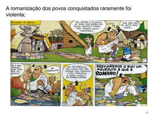 Augusto manteve o Império unido, em paz e
prosperidade, Pax Romanum;
Criou um aparelho de governação centralizado na
figura do Imperador que integrou (Romanizou) a
multiplicidade de povos, culturas e religiões que
faziam parte do Império;
No ano em que morreu o Senado proclama o seu
tempo de vida como “Saeculum Augustum”, (século
de Augusto), demonstrando a grande importância do
seu governo para a história de Roma.
48
 