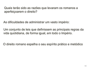 50
A importância do direito
Conjunto de regras (normas) jurídicas que regem
a vida de um povo
Os romanos fizeram do Direito uma ciência
Os romanos estabeleceram a divisão entre:
Direito público: rege a administração do estado
Direito privado: rege as relações entre os particulares
 