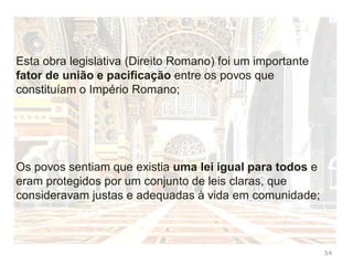 54
No início os romanos não tinham leis escritas
A lei era baseada na tradição (Direito Consuetudinário)
Meados do século V a.c. os plebeus revoltam-se contra esta
situação
Perante esta revolta as leis correntes foram gravadas em
doze tábuas
Surgia o primeiro código (códex) do Direito Romano,
segundo a tradição entrou em vigor em 452 a.c.
Em latim códex significa madeira. Mas passou a designar
um conjunto de leis
 