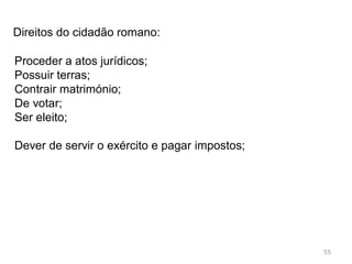 55
Esta obra legislativa (Direito Romano) foi um importante
fator de união e pacificação entre os povos que
constituíam o Império Romano;
Os povos sentiam que existia uma lei igual para todos e
eram protegidos por um conjunto de leis claras, que
consideravam justas e adequadas à vida em comunidade;
 