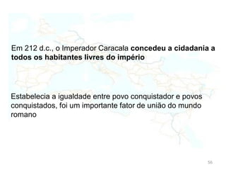 56
Direitos do cidadão romano:
Proceder a atos jurídicos;
Possuir terras;
Contrair matrimónio;
De votar;
Ser eleito;
Dever de servir o exército e pagar impostos;
 