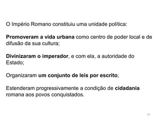 57
Em 212 d.c., o Imperador Caracala concedeu a cidadania a
todos os habitantes livres do império
Estabelecia a igualdade entre povo conquistador e povos
conquistados, foi um importante fator de união do mundo
romano
 