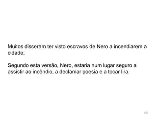 Julho de 64 incêndio devastou Roma;
Arderam 10 dos 14 bairros;
Durou 7 dias. Grandes perdas humanas;
Nero regressa a Roma. Ajuda a população;
Muitos acusam-no de ter ordenado o incêndio;
Não se encontrava em Roma, regressou quando o
incêndio começou e organizou o apoio á vítimas e o
combate ao incêndio;
60
 