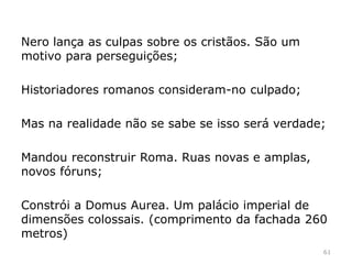 61
Muitos disseram ter visto escravos de Nero a incendiarem a
cidade;
Segundo esta versão, Nero, estaria num lugar seguro a
assistir ao incêndio, a declamar poesia e a tocar lira.
 