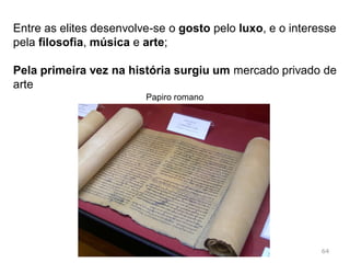 O ócio: os tempos do lúdico; os jogos do circo;
a preocupação com as artes
Os Romanos eram um povo habituado à austeridade;
As conquistas vão alterar os velhos costumes;
Afluem riquezas, produtos e escravos;
Escravos gregos – cópia dos hábitos gregos, grego
torna-se uma segunda língua
64Sestércios romanos
 