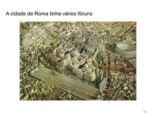 83
No fórum encontravam-se os principais edifícios
administrativos;
Basílica: estrutura multifunções: tribunal, sala de reuniões;
Cúria: local onde se reunia o Senado;
Também se encontram os templos mais importantes.
https://www.youtube.com/watch?feature=player_embedded&v=S4PACYJKxic
 