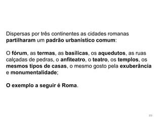 89
Roma era a capital de um vasto império e todos os
imperadores procuraram construir novos e grandiosos
edifícios que mostrassem a glória da cidade:
Mercado de Tongóbriga,
(Marco de Canavezes)
Bibliotecas
Mercados públicos
 