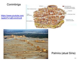 90
Dispersas por três continentes as cidades romanas
partilharam um padrão urbanístico comum:
O fórum, as termas, as basílicas, os aquedutos, as ruas
calçadas de pedras, o anfiteatro, o teatro, os templos, os
mesmos tipos de casas, o mesmo gosto pela exuberância
e monumentalidade;
O exemplo a seguir é Roma.
 