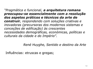 92
A arquitetura romana
A arquitetura é a expressão mais importante da expressão
artística romana;
Os imperadores investiram nas obras públicas, de Roma e
das outras cidades do império;
 
