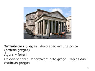 93
“Pragmática e funcional, a arquitetura romana
preocupou-se essencialmente com a resolução
dos aspetos práticos e técnicos da arte de
construir, respondendo com soluções criativas e
inovadoras (precursoras dos modernos sistemas e
conceções de edificação) às crescentes
necessidades demográficas, económicas, políticas e
culturais da cidade e do Império”.
René Huyghe, Sentido e destino da Arte
Influências: etruscas e gregas;
 
