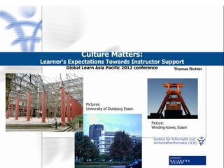 Institut für Informatik und
Wirtschaftsinformatik (ICB)
Culture Matters:
Learner‘s Expectations Towards Instructor Support
Global Learn Asia Pacific 2012 conference Thomas Richter
Picture:
Winding-tower, Essen
Pictures:
University of Duisburg Essen
 