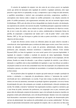 O conceito de regulação de conjunto veio dar conta de um tertium generis na regulação
social, que advém da interacção entre regulação de controlo e regulação autónoma, entre regra
prescrita e regra efectiva ou apropriada, ou seja, o compromisso a que se chega em cada momento,
o equilíbrio momentâneo e instável, uma convergência provisória, compromisso, equilíbrio e
convergência estes imersos ainda e sempre no conflito permanente e nas relações concretas de
poder. O conflito permanece, está organicamente articulado, não está em momento algum extinto
(Lichtenberger, 2003), pois não deixa de haver desigualdade nas relações de poder e de dominação,
nas expectativas de controlo e de exercício de poder. O problema principal a equacionar residirá em
desenvolver, dentro do conflito, novas relações de poder e de cumprimento de objectivos sociais,
não já uns à custa dos outros, mas uns com os outros, estabelecendo-se lentamente formas de
partilha, de cooperação e compromisso (de “poder com” e não de poder “sobre”, como refere
Butcher, 2007, p. 26), que favoreçam os ganhos de todas as partes envolvidas e a satisfação dos
objectivos do bem comum.
A acção dos diversos actores sociais nos diferentes planos da acção colectiva reacende a
consciência de várias legitimidades para a existência de dadas regras sociais, como é bem visível no
terreno da educação escolar, com a acção de governos, administração, directores, alunos,
professores, pais, autarquias, interesses económicos e empresariais, culturais. Como assinala
Reynaud (2003), ser fonte de regulação é ser actor social, querer sê-lo é procurar legitimidade. A
regulação de conjunto é também o resultado do encontro de várias legitimidades. Pretendo
considerar aqui a regulação conjunta, o estabelecimento de regras pela via da cooperação, sob três
prismas, focados no campo da educação: o que reforça a regulação de controlo, o que reforça a
interacção e o equilíbrio entre as duas modalidades de regulação e o que visa reforçar um sentido e
um projecto comum no seio de uma comunidade local, fruto da cooperação e do compromisso entre
instituições e pessoas, em ordem à satisfação de necessidades e à resolução de problemas atinentes
ao bem comum.
Há um primeiro plano da regulação de conjunto que pode tomar por exemplo a produção de
normas e orientações e a imposição de procedimentos relativos à “autonomia das escolas”,
envolvendo por isso a administração e as escolas. O que mais avança, no plano das práticas, é a
retórica em torno da autonomia, sustentada em produção legislativa apropriada e em novas formas
de participação dos pais e das autarquias, por exemplo, na administração e direcção estratégica das
escolas. Na verdade, a iniciativa “autónoma” das organizações escolares, cognitiva e normativa, que
é uma forma de poder, mormente dos professores, em cooperação com os pais, raramente pode
passar além da elaboração conjunta de documentos vagos e da realização de projectos inseridos em
programas criados pela administração, com a devida preformatação. Quantas vezes esta cooperação
local desencadeia o nascimento de projectos autónomos que, de seguida, são desautorizados pelos
serviços da administração “por ausência de conformidade com as normas estabelecidas”. De facto,
apesar de apresentada retoricamente como regulação de conjunto, não o é, antes deve ser lida como
10

 