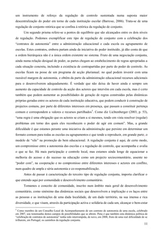um instrumento de reforço da regulação de controlo sustentada numa suposta maior
descentralização do poder em torno de cada instituição escolar (Barroso, 2006). Trata-se de uma
regulação de conjunto retórica que se confina à retórica da regulação de conjunto.
Um segundo prisma refere-se a pontos de equilíbrio que são alcançados entre os dois níveis
de regulação. Podemos exemplificar este tipo de regulação de conjunto com a celebração dos
“contratos de autonomia” entre a administração educacional e cada escola ou agrupamento de
escolas. Estes contratos, embora partam ainda da iniciativa do poder instituído, já dão conta de que
a ordem hierárquica não é a única ordem existente no sistema. Fruto de uma negociação conjunta,
ainda numa relação desigual de poder, as partes chegam ao estabelecimento de regras apropriadas a
cada situação concreta, incluindo a existência de contrapartidas por parte do poder de controlo. As
escolas ficam na posse de um programa de acção plurianual, no qual podem investir com uma
razoável margem de autonomia, e obtêm da parte da administração educacional recursos adicionais
para o desenvolverem adequadamente. É verdade que não deixa de haver ainda e sempre um
aumento da capacidade de controlo da acção dos actores que intervêm em cada escola, mas é certo
também que podem aumentar as possibilidades de geração de regras construídas pelas dinâmicas
próprias geradas entre os actores de cada instituição educativa, que podem conduzir à construção de
projectos comuns, por parte de diferentes interesses em presença, que passam a constituir pertença
comum e correspondem a valores e recursos partilhados5. Como diz Lichtenberger (2003, p. 53),
“uma regra é uma obrigação que os actores se criam a si mesmos, tendo em vista resolver (regular)
problemas em torno dos quais eles reconhecem o poder de agir em comum”. Mas, a grande
dificuldade é que estamos perante uma iniciativa da administração que persiste em determinar um
formato comum para todas as escolas ou agrupamentos e que tende a reproduzir, em grande parte, o
modelo de “silo” na promoção do bem educacional. A regulação conjunta é aqui, de certo modo,
um compromisso entre a autonomia das escolas e a regulação de controlo, que acompanha e avalia
o que se faz. Há mais participação e controlo local, mas estamos ainda longe de equacionar a
melhoria do acesso e do sucesso na educação como um projecto sociocomunitário, assente no
“poder com”, na cooperação e no compromisso entre diferentes interesses e actores em conflito,
num quadro de ampla e séria autonomia e co-responsabilização.
Antes de passar à caracterização do terceiro tipo de regulação conjunta, importa clarificar o
que entendo aqui por comunidade e desenvolvimento comunitário.
Tomamos o conceito de comunidade, inscrito num âmbito mais geral de desenvolvimento
comunitário, como sinónimo das dinâmicas sociais que desenvolvem a implicação e os laços entre
as pessoas e as instituições de uma dada localidade, de um dado território, na sua imensa e rica
diversidade, e que visam, através da participação activa e solidária de cada um, alcançar o bem-estar
5

Como membro de um Conselho Local de Acompanhamento de um contrato de autonomia de uma escola, celebrado
em 2007, sou testemunha destes campos de possibilidades que se abrem. Pena é que também esta dinâmica política de
“celebração de contratos de autonomia” tenha sido interrompida, de novo, em 2008, fruto de uma real dificuldade de se
trilharem, em Portugal, os caminhos da regulação conjunta.

11

 
