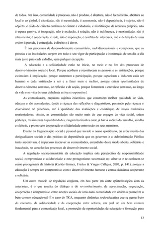 de todos. Por isso, comunidade é processo, não é produto, é abertura, não é fechamento, abertura ao
local e ao global, é alteridade, não é mesmidade, é autonomia, não é dependência, é sujeito, não é
objecto, é caldo de criação contínua de cidade e cidadania, é mobilização de recursos próprios, não
é espera passiva, é integração, não é exclusão, é relação, não é indiferença, é proximidade, não é
alheamento, é cooperação, é rede, não é imposição, é conflito de interesses, não é definição de uma
ordem à partida, é entreajuda, é direito e é dever.
É nos processos de desenvolvimento comunitário, multidimensionais e complexos, que as
pessoas e as instituições surgem em todo o seu vigor de participação e construção de um dia-a-dia
mais justo para cada cidadão, sem qualquer excepção.
A educação e a solidariedade estão no início, no meio e no fim dos processos de
desenvolvimento social e local. Porque acolhem e reconhecem as pessoas e as instituições, porque
estimulam à implicação, porque sustentam a participação, porque capacitam e induzem cada ser
humano e cada instituição a ser e a fazer mais e melhor, porque criam oportunidades de
desenvolvimento contínuo, de reflexão e de acção, porque fomentam o exercício contínuo, ao longo
da vida e na vida de uma cidadania activa e responsável.
As comunidades, enquanto sujeitos colectivos que constroem melhor qualidade de vida,
educam e são aprendentes, desde a riqueza das reflexões e diagnósticos, passando pela riqueza e
diversidade de processos, até à qualidade das avaliações e construção de novas dinâmicas
reorientadoras. Assim, as comunidades são muito mais do que espaços de vida social, criam
pertença, maximizam disponibilidades, rasgam horizontes onde já havia sobretudo lassidão, solidão
e silêncio, e promovem cooperação e solidariedade entre todos os seus membros.
Diante da fragmentação social e pessoal que invade o nosso quotidiano, do crescimento das
desigualdades sociais e das práticas de dependência que os governos e a Administração Pública
tanto incentivam, é imperioso inscrever as comunidades, entendidas deste modo aberto, solidário e
inacabado, no coração dos processos de desenvolvimento social.
A regulação sociocomunitária da educação implica esta perspectiva de responsabilidade
social, compromisso e solidariedade e este protagonismo sustentado no saber-se e re-conhecer-se
como protagonista da história (Caride Gómez, Freitas & Vargas Callejas, 2007, p. 141), porque a
educação é sempre um compromisso com o desenvolvimento humano e com a cidadania cooperante
e solidária.
Um outro modelo de regulação conjunta, em boa parte em corte epistemológico com os
anteriores, é o que resulta do diálogo e do re-conhecimento, da aproximação, negociação,
cooperação e compromisso entre actores sociais de uma dada comunidade em ordem a promover o
bem comum educacional. É o caso do TCA, enquanto dinâmica socioeducativa que se gerou fruto
do encontro, da solidariedade e da cooperação entre actores, em prol de um bem comum
fundamental para a comunidade local, a promoção de oportunidades de educação e formação para
12

 