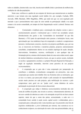 todos os cidadãos, durante toda a sua vida, inscrita num trabalho árduo e persistente de melhoria das
condições de vida das populações.
Neste caso, verifica-se a quebra de um conjunto de factores que caracterizavam os modelos
anteriores e que tornam esta uma regulação social inédita (vd., por exemplo, Cachada, 2008;
Azevedo, 2008; Machado, 2008; Magalhães, 2008), que nada tem que ver com regulação pelo
mercado e que é potencialmente mais capaz de criar sentido na participação cidadã e na acção
comum e de recriar comunidade, em tempos de forte fragmentação social e cultural. Destaco sete
elementos:
i.

Contrariando a tendência para a atomização das relações sociais e para o
ensimesmamento pessoal e institucional que é visível nas sociedades actuais
(fortalecimento dos guetos e das “comunidades de mesmidade” de que fala
Bauman), o TCA parte da aproximação entre pessoas e instituições locais, uma
aproximação que visa estabelecer laços de cooperação e conduzir a compromissos
pessoais e institucionais concretos, inscritos em projectos partilhados, que, por sua
vez, se inscrevem em histórias e memórias próprias, projectos autonomamente
concebidos, completamente abertos no seu modelo (tipologia de acção, duração,
intervenientes, formadores, recursos, certificação) e sem qualquer tipo de
formatação prévia; estamos efectivamente diante de uma outra ordem social, capaz
de instituir dinâmicas socioeducativas locais, em que os actores sociais, incluindo
as escolas e agrupamentos escolares e a própria Direcção Regional de Educação, o
órgão de regulação intermédia, intervêm como parceiros de um projecto
sociocomunitário;

ii.

A cooperação que se gera não é uma cooperação por justaposição de

contributos e entidades, eventualmente consagrados em protocolos, mas uma
cooperação que assenta num trabalho feito nas fronteiras entre as instituições, que
as toca e as marca, que passa pela relação e pela assunção de responsabilidades
sociais muito precisas em cada projecto, pela mobilização de recursos e pelo
compromisso mais geral em ser “poder com”, numa dinâmica de activa
participação na promoção do bem comum educacional;
iii.

A cooperação que subjaz à dinâmica sociocomunitária instituída não está

isenta de conflitos de poder, mas investe os actores, voluntariamente aderentes, de
um novo sentido de abertura ao outro e de entreajuda em prol de um bem comum
superior, maior do que a soma das partes, acrescentando, a cada um e à
comunidade local, sentido à acção social, capital social e solidariedade, pois a
cooperação para a educação já não é uma mecânica que visa preencher uma lista de
requisitos estabelecidos a priori (elaborada por outrem), mas sustenta-se no reconhecimento recíproco, na valorização do outro e das suas potencialidades; não só
13

 