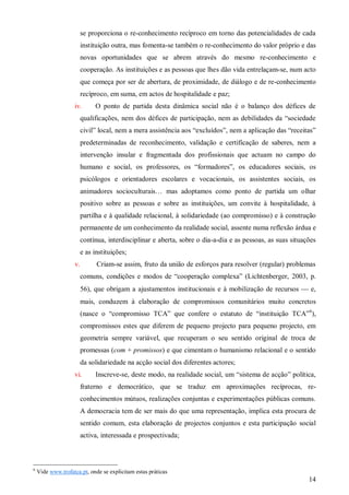 se proporciona o re-conhecimento recíproco em torno das potencialidades de cada
instituição outra, mas fomenta-se também o re-conhecimento do valor próprio e das
novas oportunidades que se abrem através do mesmo re-conhecimento e
cooperação. As instituições e as pessoas que lhes dão vida entrelaçam-se, num acto
que começa por ser de abertura, de proximidade, de diálogo e de re-conhecimento
recíproco, em suma, em actos de hospitalidade e paz;
iv.

O ponto de partida desta dinâmica social não é o balanço dos défices de

qualificações, nem dos défices de participação, nem as debilidades da “sociedade
civil” local, nem a mera assistência aos “excluídos”, nem a aplicação das “receitas”
predeterminadas de reconhecimento, validação e certificação de saberes, nem a
intervenção insular e fragmentada dos profissionais que actuam no campo do
humano e social, os professores, os “formadores”, os educadores sociais, os
psicólogos e orientadores escolares e vocacionais, os assistentes sociais, os
animadores socioculturais… mas adoptamos como ponto de partida um olhar
positivo sobre as pessoas e sobre as instituições, um convite à hospitalidade, à
partilha e à qualidade relacional, à solidariedade (ao compromisso) e à construção
permanente de um conhecimento da realidade social, assente numa reflexão árdua e
contínua, interdisciplinar e aberta, sobre o dia-a-dia e as pessoas, as suas situações
e as instituições;
v.

Criam-se assim, fruto da união de esforços para resolver (regular) problemas
comuns, condições e modos de “cooperação complexa” (Lichtenberger, 2003, p.
56), que obrigam a ajustamentos institucionais e à mobilização de recursos  e,
mais, conduzem à elaboração de compromissos comunitários muito concretos
(nasce o “compromisso TCA” que confere o estatuto de “instituição TCA” 6),
compromissos estes que diferem de pequeno projecto para pequeno projecto, em
geometria sempre variável, que recuperam o seu sentido original de troca de
promessas (com + promissos) e que cimentam o humanismo relacional e o sentido
da solidariedade na acção social dos diferentes actores;

vi.

Inscreve-se, deste modo, na realidade social, um “sistema de acção” política,

fraterno e democrático, que se traduz em aproximações recíprocas, reconhecimentos mútuos, realizações conjuntas e experimentações públicas comuns.
A democracia tem de ser mais do que uma representação, implica esta procura de
sentido comum, esta elaboração de projectos conjuntos e esta participação social
activa, interessada e prospectivada;

6

Vide www.trofatca.pt, onde se explicitam estas práticas

14

 