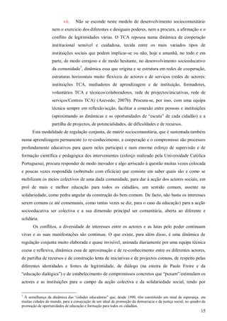 vii.

Não se esconde neste modelo de desenvolvimento sociocomunitário

nem o exercício dos diferentes e desiguais poderes, nem a procura, a afirmação e o
conflito de legitimidades várias. O TCA repousa numa dinâmica de cooperação
institucional sensível e cuidadosa, tecida entre os mais variados tipos de
instituições sociais que podem implicar-se ou não, hoje e amanhã, no todo e em
parte, de modo corajoso e de modo hesitante, no desenvolvimento socioeducativo
da comunidade7, dinâmica essa que origina e se estrutura em redes de cooperação,
estruturas horizontais muito flexíveis de actores e de serviços (redes de actores:
instituições TCA, mediadores de aprendizagem e de instituição, formadores,
voluntários TCA e técnicos/colaboradores, rede de projectos/iniciativas, rede de
serviços/Centros TCA) (Azevedo, 2007b). Procura-se, por isso, com uma equipa
técnica sempre em reflexão/acção, facilitar a conexão entre pessoas e instituições
(aproximando as dinâmicas e as oportunidades de “escuta” de cada cidadão) e a
partilha de projectos, de potencialidades, de dificuldades e de recursos.
Esta modalidade de regulação conjunta, de matriz sociocomunitária, que é sustentada também
numa aprendizagem permanente (o re-conhecimento, a cooperação e o compromisso são processos
profundamente educativos para quem neles participa) e num enorme esforço de supervisão e de
formação científica e pedagógica dos intervenientes (esforço realizado pela Universidade Católica
Portuguesa), procura responder de modo inovador e algo arriscado à questão muitas vezes colocada
e poucas vezes respondida (sobretudo com eficácia) que consiste em saber quais são e como se
mobilizam os meios colectivos de uma dada comunidade, para dar à acção dos actores sociais, em
prol de mais e melhor educação para todos os cidadãos, um sentido comum, assente na
solidariedade, como pedra angular da construção do bem comum. De facto, não basta os interesses
serem comuns (e até consensuais, como tantas vezes se diz, para o caso da educação) para a acção
socioeducativa ser colectiva e a sua dimensão principal ser comunitária, aberta ao diferente e
solidária.
Os conflitos, a diversidade de interesses entre os actores e as lutas pelo poder continuam
vivas e as suas manifestações são contínuas. O que existe, para além disso, é uma dinâmica de
regulação conjunta muito elaborada e quase invisível, animada diariamente por uma equipa técnica
coesa e reflexiva, dinâmica essa de aproximação e de re-conhecimento entre os diferentes actores,
de partilha de recursos e de construção lenta de iniciativas e de projectos comuns, de respeito pelas
diferentes identidades e fontes de legitimidade, de diálogo (na esteira de Paulo Freire e da
“educação dialógica”) e de estabelecimento de compromissos concretos que “puxam”/estimulam os
actores e as instituições para o campo da acção colectiva e da solidariedade social, tendo por
7

À semelhança da dinâmica das “cidades educadoras” que, desde 1990, têm constituído um sinal de esperança, em
muitas cidades do mundo, para a consecução de um ideal de promoção da democracia e da justiça social, no quadro da
promoção de oportunidades de educação e formação para todos os cidadãos.

15

 