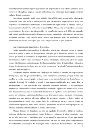 horizonte um bem comum superior que consiste em proporcionar a cada cidadão (trofense) novas
ocasiões de educação ao longo da vida, em ambiente de forte estimulação à participação social e à
melhoria da vida em comum.
A teoria da regulação social, como sublinha Alter (2003), deve ser entendida, tal como foi
explicitada, como uma teoria da mudança social, pois ela concebe a reciprocidade na acção e na
cooperação e o compromisso mútuo como os fundamentos das regras sociais. A renúncia à acção, o
“acantonamento voluntário” e a “lassidão do actor” (Alter, 2003, p. 86) correspondem a atitudes e
comportamentos dos actores que são exercidas em situações de impasse e de défice de regulação,
onde passam a predominar as acções de descompromisso, o ritualismo, a burocracia e até um certo
sofrimento tolerante. Mas, mesmo assim, nunca esta renúncia pode ser confundida com
incapacidade dos actores sociais para agir. Essa é a lógica de quem os quer incapazes.

A crise da regulação de controlo: a desregulação
Será a regulação sociocomunitária da educação a solução para o impasse em que se encontra
a educação escolar e social em Portugal (uma educação que é fortemente selectiva em termos
sociais, que é fonte de cristalização de disparidades, que se fecha maioritariamente sobre si mesma,
em instituições-enclave e auto-suficientes)? A questão é meramente retórica, mas talvez nos ajude a
pensar. Não há um mas muitos impasses, dúvidas, contradições, fontes de legitimidade e não está ao
alcance de ninguém ou de algum actor social per se encontrar “a salvação” para nenhuma destas
realidades sociais complexas.
No entanto, importa sublinhar que a regulação de controlo se encontra em degradação ou
desregulação, mais do que em hibridismo, como característica dominante (porque decreta, sem
acreditar e confiar na participação, e depois mata o que decreta baseada na desconfiança, por
profundo desnorte). O resultado principal é uma desresponsabilização em cadeia. Ora, se
acrescentarmos a esta degradação uma regulação autónoma incipiente e necessariamente
fragmentada, corremos riscos de cair numa situação de anomia. Segundo esta mesma escola teórica,
mais do que um estado puro de incapacidade de exercício da regulação social, porventura existente
aqui ou ali, verificamos a existência de situações que favorecem processos anómicos, circunstâncias
históricas em que existem elevados défices de regulação conjunta e fortes índices de
desresponsabilização social, sem reciprocidade de envolvimento social e sem o alcance de
compromissos e projectos para a acção, optando a generalidade dos actores sociais por pautar a sua
actuação pela mera conformidade com as normas estabelecidas.
Quando falamos em degradação ou crise da regulação de controlo e défice de regulação
autónoma referimo-nos a um conjunto variado de factores e situações já acima enunciadas e que,
por um lado, incentivam a “lassidão do actor”, a sua dependência permanente, década após década,
até se tornar uma constante histórica secular (Azevedo, 2007a) e, por outro, geram comportamentos
de “fechamento” dos actores e das instituições sobre si mesmos e de “cristalização” em torno do
16

 