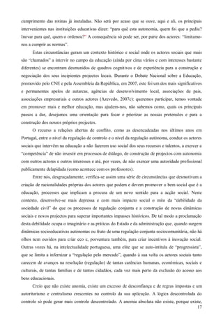 cumprimento das rotinas já instaladas. Não será por acaso que se ouve, aqui e ali, os principais
intervenientes nas instituições educativas dizer: “para quê esta autonomia, quem foi que a pediu?
Inovar para quê, quem o ordenou?” A consequência só pode ser, por parte dos actores: “limitamonos a cumprir as normas”.
Estas circunstâncias geram um contexto histórico e social onde os actores sociais que mais
são “chamados” a intervir no campo da educação (ainda por cima vários e com interesses bastante
diferentes) se encontram desmunidos de quadros cognitivos e de experiência para a construção e
negociação dos seus incipientes projectos locais. Durante o Debate Nacional sobre a Educação,
promovido pelo CNE e pela Assembleia da República, em 2007, este foi um dos mais significativos
e permanentes apelos de autarcas, agências de desenvolvimento local, associações de pais,
associações empresariais e outros actores (Azevedo, 2007c): queremos participar, temos vontade
em promover mais e melhor educação, mas ajudem-nos, não sabemos como, quais os principais
passos a dar, desejamos uma orientação para focar e priorizar as nossas pretensões e para a
construção dos nossos próprios projectos.
O recurso a relações abertas de conflito, como as desencadeadas nos últimos anos em
Portugal, entre o nível da regulação de controlo e o nível da regulação autónoma, conduz os actores
sociais que intervêm na educação a não fazerem uso social dos seus recursos e talentos, a exercer a
“competência” de não investir em processos de diálogo, de construção de projectos com autonomia
com outros actores e outros interesses e até, por vezes, de não exercer uma autoridade profissional
publicamente delapidada (como acontece com os professores).
Entre nós, desgraçadamente, verifica-se assim uma série de circunstâncias que desmotivam a
criação de racionalidades próprias dos actores que podem e devem promover o bem social que é a
educação, processos que implicam a procura de um novo sentido para a acção social. Neste
contexto, desenvolve-se mais depressa e com mais impacto social o mito da “debilidade da
sociedade civil” do que os processos de regulação conjunta e a construção de novas dinâmicas
sociais e novos projectos para superar importantes impasses históricos. De tal modo a proclamação
desta debilidade ocupa o imaginário e as práticas do Estado e da administração que, quando surgem
dinâmicas socioeducativas autónomas ou fruto de uma regulação conjunta sociocomunitária, não há
olhos nem ouvidos para criar eco e, porventura também, para criar incentivos à inovação social.
Outras vozes há, na intelectualidade portuguesa, uma elite que se auto-intitula de “progressista”,
que se limita a infernizar a “regulação pelo mercado”, quando à sua volta os actores sociais tanto
carecem de avanços na resolução (regulação) de tantas carências humanas, económicas, sociais e
culturais, de tantas famílias e de tantos cidadãos, cada vez mais perto da exclusão do acesso aos
bens educacionais.
Creio que não existe anomia, existe um excesso de desconfiança e de regras impostas e um
autoritarismo e centralismo crescentes no controlo da sua aplicação. A lógica descontrolada do
controlo só pode gerar mais controlo descontrolado. A anomia absoluta não existe, porque existe,
17

 