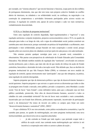 por exemplo, um “sistema educativo” que tem de funcionar e funciona, ocupa perto de dois milhões
de portugueses diariamente, mas que não tem rumo nem projecto colectivo fundado no conflito
aberto de interesses, na cidadania e na solidariedade social, na confiança, na negociação e na
construção de compromissos e actividades fortemente participadas pelos actores sociais em
presença. A regulação de controlo está, apesar de activa (sempre e cada vez mais normativa),
verdadeiramente descontrolada.
O TCA e o “declínio do programa institucional”
Entre uma regulação de controlo degradada, hiper-regulamentadora e “regrívora” e uma
regulação autónoma e conjunta incipientes, projectos sociocomunitários como o TCA, no quadro da
educação para todos e ao longo da vida, sob o signo da solidariedade social, podem constituir um
caminho para mais democracia, porque sustentado em práticas de hospitalidade e acolhimento, mais
participação e mais solidariedade, porque baseado em mais cooperação e coesão social, porque
erguida sobre um exercício pleno de cidadania social por parte de cada pessoa e de cada instituição.
Não estamos perante qualquer nostalgia para com o passado rural, comunitário e
obscurantista. Não pactuo com perspectivas de substituição do Estado Educador pela Comunidade
Educadora. Não defendo também modelos de regulação dita “autónoma”, envolvendo em contexto
escolar professores, pais e alunos, que mais não são do que modos de reforço da acção do Estado
centralista, burocrático e destruidor de toda a inovação social. Não defendo que, face ao declínio do
programa institucional de que fala François Dubet (2004), se reinstaure um novo modelo de
regulação de controlo, apenas retoricamente mais “participado”, mas que não ultrapassa, na prática,
uma regulação de controlo desregulada.
Importa perguntar que tipo de democracia política e que tipo de desenvolvimento humano e
social queremos. Importa perguntar o que servem e a quem servem as dicotomias que todos os dias
se propagam entre Estado e mercado, entre público, privado e cooperativo, entre liberdade e coesão
social. Tem de haver “mais Estado”, como defendem tantos, para que a educação seja um bem
público acarinhado, promovido, feito obra de desenvolvimento humano, acessível a todos os
cidadãos de cada comunidade territorial? Ou tem de haver mais sociedade e mais comunidade,
incentivados por um Estado bem diferente, politicamente repensado, incentivador da participação
social e da democracia? Ou temos de investir em ambos os campos para forjar um outro
“desenvolvimento humano e sustentável” (ONU, 2005)?
O que a dinâmica TCA nos tem ensinado, como prática socioeducativa comunitária, é que há
caminho para pensar, no quadro da multirregulação, um outro programa institucional, uma nova
institucionalidade, que descreveria com as seguintes pinceladas:
i.

já não centrada no Estado que tudo regula e que pretende ocupar todo o
edifício da acção social, mas centrada numa multirregulação que valorize (e até
incentive) a cooperação entre todos os actores e planos de acção ;
18

 
