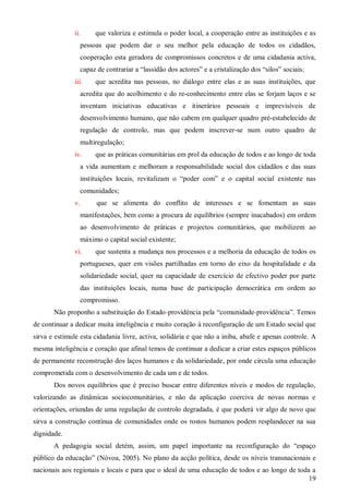 ii.

que valoriza e estimula o poder local, a cooperação entre as instituições e as

pessoas que podem dar o seu melhor pela educação de todos os cidadãos,
cooperação esta geradora de compromissos concretos e de uma cidadania activa,
capaz de contrariar a “lassidão dos actores” e a cristalização dos “silos” sociais;
iii.

que acredita nas pessoas, no diálogo entre elas e as suas instituições, que

acredita que do acolhimento e do re-conhecimento entre elas se forjam laços e se
inventam iniciativas educativas e itinerários pessoais e imprevisíveis de
desenvolvimento humano, que não cabem em qualquer quadro pré-estabelecido de
regulação de controlo, mas que podem inscrever-se num outro quadro de
multiregulação;
iv.

que as práticas comunitárias em prol da educação de todos e ao longo de toda

a vida aumentam e melhoram a responsabilidade social dos cidadãos e das suas
instituições locais, revitalizam o “poder com” e o capital social existente nas
comunidades;
v.

que se alimenta do conflito de interesses e se fomentam as suas
manifestações, bem como a procura de equilíbrios (sempre inacabados) em ordem
ao desenvolvimento de práticas e projectos comunitários, que mobilizem ao
máximo o capital social existente;

vi.

que sustenta a mudança nos processos e a melhoria da educação de todos os

portugueses, quer em visões partilhadas em torno do eixo da hospitalidade e da
solidariedade social, quer na capacidade de exercício de efectivo poder por parte
das instituições locais, numa base de participação democrática em ordem ao
compromisso.
Não proponho a substituição do Estado-providência pela “comunidade-providência”. Temos
de continuar a dedicar muita inteligência e muito coração à reconfiguração de um Estado social que
sirva e estimule esta cidadania livre, activa, solidária e que não a iniba, abafe e apenas controle. A
mesma inteligência e coração que afinal temos de continuar a dedicar a criar estes espaços públicos
de permanente reconstrução dos laços humanos e da solidariedade, por onde circula uma educação
comprometida com o desenvolvimento de cada um e de todos.
Dos novos equilíbrios que é preciso buscar entre diferentes níveis e modos de regulação,
valorizando as dinâmicas sociocomunitárias, e não da aplicação coerciva de novas normas e
orientações, oriundas de uma regulação de controlo degradada, é que poderá vir algo de novo que
sirva a construção contínua de comunidades onde os rostos humanos podem resplandecer na sua
dignidade.
A pedagogia social detém, assim, um papel importante na reconfiguração do “espaço
público da educação” (Nóvoa, 2005). No plano da acção política, desde os níveis transnacionais e
nacionais aos regionais e locais e para que o ideal de uma educação de todos e ao longo de toda a
19

 