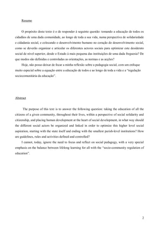 Resumo

O propósito deste texto é o de responder à seguinte questão: tomando a educação de todos os
cidadãos de uma dada comunidade, ao longo de toda a sua vida, numa perspectiva de solidariedade
e cidadania social, e colocando o desenvolvimento humano no coração do desenvolvimento social,
como se deverão organizar e articular os diferentes actores sociais para optimizar este desiderato
social de nível superior, desde o Estado à mais pequena das instituições de uma dada freguesia? De
que modos são definidas e controladas as orientações, as normas e as acções?
Hoje, não posso deixar de focar a minha reflexão sobre a pedagogia social, com um enfoque
muito especial sobre a equação entre a educação de todos e ao longo de toda a vida e a “regulação
sociocomunitária da educação”.

Abstract

The purpose of this text is to answer the following question: taking the education of all the
citizens of a given community, throughout their lives, within a perspective of social solidarity and
citizenship, and placing human development at the heart of social development, in what way should
the different social actors be organized and linked in order to optimize this higher level social
aspiration, starting with the state itself and ending with the smallest parish-level institutions? How
are guidelines, rules and activities defined and controlled?
I cannot, today, ignore the need to focus and reflect on social pedagogy, with a very special
emphasis on the balance between lifelong learning for all with the “socio-community regulation of
education”.

2

 
