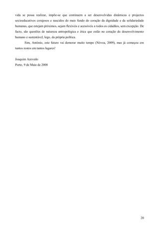vida se possa realizar, impõe-se que continuem a ser desenvolvidas dinâmicas e projectos
socioeducativos corajosos e nascidos do mais fundo do coração da dignidade e da solidariedade
humanas, que estejam próximos, sejam flexíveis e acessíveis a todos os cidadãos, sem excepção. De
facto, são questões de natureza antropológica e ética que estão no coração do desenvolvimento
humano e sustentável, logo, da própria política.
Sim, António, este futuro vai demorar muito tempo (Nóvoa, 2009), mas já começou em
tantos rostos em tantos lugares!

Joaquim Azevedo
Porto, 9 de Maio de 2008

20

 
