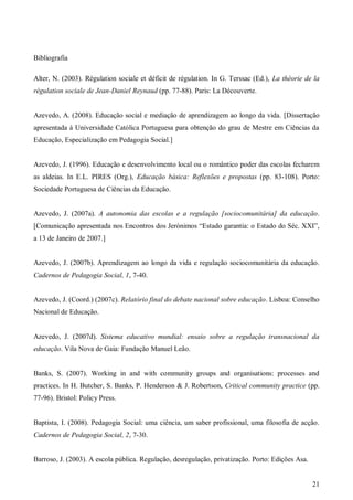 Bibliografia
Alter, N. (2003). Régulation sociale et déficit de régulation. In G. Terssac (Ed.), La théorie de la
régulation sociale de Jean-Daniel Reynaud (pp. 77-88). Paris: La Découverte.

Azevedo, A. (2008). Educação social e mediação de aprendizagem ao longo da vida. [Dissertação
apresentada à Universidade Católica Portuguesa para obtenção do grau de Mestre em Ciências da
Educação, Especialização em Pedagogia Social.]

Azevedo, J. (1996). Educação e desenvolvimento local ou o romântico poder das escolas fecharem
as aldeias. In E.L. PIRES (Org.), Educação básica: Reflexões e propostas (pp. 83-108). Porto:
Sociedade Portuguesa de Ciências da Educação.

Azevedo, J. (2007a). A autonomia das escolas e a regulação [sociocomunitária] da educação.
[Comunicação apresentada nos Encontros dos Jerónimos “Estado garantia: o Estado do Séc. XXI”,
a 13 de Janeiro de 2007.]

Azevedo, J. (2007b). Aprendizagem ao longo da vida e regulação sociocomunitária da educação.
Cadernos de Pedagogia Social, 1, 7-40.

Azevedo, J. (Coord.) (2007c). Relatório final do debate nacional sobre educação. Lisboa: Conselho
Nacional de Educação.

Azevedo, J. (2007d). Sistema educativo mundial: ensaio sobre a regulação transnacional da
educação. Vila Nova de Gaia: Fundação Manuel Leão.

Banks, S. (2007). Working in and with community groups and organisations: processes and
practices. In H. Butcher, S. Banks, P. Henderson & J. Robertson, Critical community practice (pp.
77-96). Bristol: Policy Press.

Baptista, I. (2008). Pedagogia Social: uma ciência, um saber profissional, uma filosofia de acção.
Cadernos de Pedagogia Social, 2, 7-30.

Barroso, J. (2003). A escola pública. Regulação, desregulação, privatização. Porto: Edições Asa.

21

 