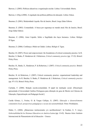 Barroso, J. (2005). Políticas educativas e organização escolar. Lisboa: Universidade Aberta.

Barroso, J. (Org.) (2006). A regulação das políticas públicas de educação. Lisboa: Educa.

Bauman, Z. (2001). Modernidade Liquida. Rio de Janeiro, Brasil. Jorge Zahar Editora

Bauman, Z. (2003). Comunidade. A busca por segurança no mundo atual. Rio de Janeiro, Brasil.
Jorge Zahar Editora

Bauman, Z. (2006). Amor Líquido. Sobre a fragilidade dos laços humanos. Lisboa: Relógio
D’Água.
Bauman, Z. (2006). Confiança e Medo na Cidade. Lisboa. Relógio d’ Água.

Butcher, H. (2007). Power and empowerment: the foundations of critical community practice. In H.
Butcher, S. Banks, P. Henderson & J. Robertson, Critical community practice (pp. 17-32). Bristol:
Policy Press.

Butcher, H., Banks, S., Henderson, P. & Robertson, J. (2007). Critical community practice. Bristol:
Policy Press.

Butcher, H. & Robertson, J. (2007). Critical community practice: organisational leadership and
management. In H. Butcher, S. Banks, P. Henderson & J. Robertson, Critical community practice
(pp. 97-115). Bristol: Policy Press.

Cachada, F. (2008). Relação escola-comunidade. O papel da mediação social. [Dissertação
apresentada à Universidade Católica Portuguesa para obtenção do grau de Mestre em Ciências da
Educação, Especialização em Pedagogia Social.]

Caride Gómez, J., Freitas, O. & Vargas Callejas, G. (2007). Educação e desenvolvimento
comunitário local: perspectivas pedagógicas e sociais da sustentabilidade. Porto: Profedições.

Dubet, F., (2004). ¿Mutaciones institucionales y/o neoliberalismo?. In Fanfani, E. T. (org.),
Gobernabilidad de los Sistemas Educativos en América Latina (pp. 15-43). Buenos Aires: Instituto
Internacional de Planeamiento de la Educación – Unesco.

22

 