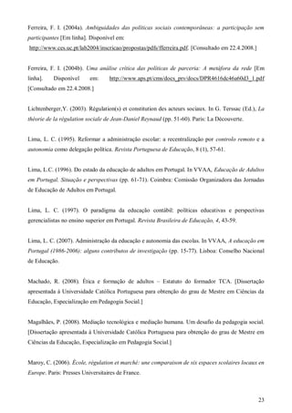 Ferreira, F. I. (2004a). Ambiguidades das políticas sociais contemporâneas: a participação sem
participantes [Em linha]. Disponível em:
http://www.ces.uc.pt/lab2004/inscricao/propostas/pdfs/fferreira.pdf. [Consultado em 22.4.2008.]

Ferreira, F. I. (2004b). Uma análise crítica das políticas de parceria: A metáfora da rede [Em
linha].

Disponível

em:

http://www.aps.pt/cms/docs_prv/docs/DPR4616dc46a60d3_1.pdf

[Consultado em 22.4.2008.]

Lichtenberger,Y. (2003). Régulation(s) et constitution des acteurs sociaux. In G. Terssac (Ed.), La
théorie de la régulation sociale de Jean-Daniel Reynaud (pp. 51-60). Paris: La Découverte.

Lima, L. C. (1995). Reformar a administração escolar: a recentralização por controlo remoto e a
autonomia como delegação política. Revista Portuguesa de Educação, 8 (1), 57-61.

Lima, L.C. (1996). Do estado da educação de adultos em Portugal. In VVAA, Educação de Adultos
em Portugal. Situação e perspectivas (pp. 61-71). Coimbra: Comissão Organizadora das Jornadas
de Educação de Adultos em Portugal.

Lima, L. C. (1997). O paradigma da educação contábil: políticas educativas e perspectivas
gerencialistas no ensino superior em Portugal. Revista Brasileira de Educação, 4, 43-59.

Lima, L. C. (2007). Administração da educação e autonomia das escolas. In VVAA, A educação em
Portugal (1986-2006): alguns contributos de investigação (pp. 15-77). Lisboa: Conselho Nacional
de Educação.
Machado, R. (2008). Ética e formação de adultos – Estatuto do formador TCA. [Dissertação
apresentada à Universidade Católica Portuguesa para obtenção do grau de Mestre em Ciências da
Educação, Especialização em Pedagogia Social.]

Magalhães, P. (2008). Mediação tecnológica e mediação humana. Um desafio da pedagogia social.
[Dissertação apresentada à Universidade Católica Portuguesa para obtenção do grau de Mestre em
Ciências da Educação, Especialização em Pedagogia Social.]

Maroy, C. (2006). École, régulation et marché: une comparaison de six espaces scolaires locaux en
Europe. Paris: Presses Universitaires de France.

23

 