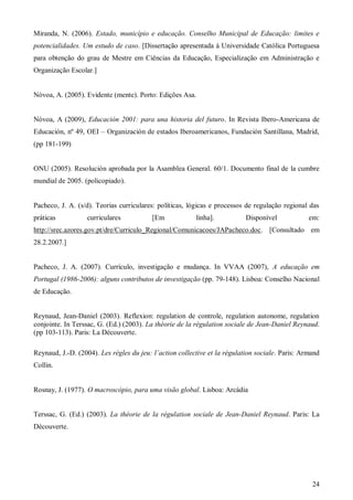 Miranda, N. (2006). Estado, município e educação. Conselho Municipal de Educação: limites e
potencialidades. Um estudo de caso. [Dissertação apresentada à Universidade Católica Portuguesa
para obtenção do grau de Mestre em Ciências da Educação, Especialização em Administração e
Organização Escolar.]

Nóvoa, A. (2005). Evidente (mente). Porto: Edições Asa.

Nóvoa, A (2009), Educación 2001: para una historia del futuro. In Revista Ibero-Americana de
Educación, nº 49, OEI – Organización de estados Iberoamericanos, Fundación Santillana, Madrid,
(pp 181-199)

ONU (2005). Resolución aprobada por la Asamblea General. 60/1. Documento final de la cumbre
mundial de 2005. (policopiado).

Pacheco, J. A. (s/d). Teorias curriculares: políticas, lógicas e processos de regulação regional das
práticas

curriculares

[Em

linha].

Disponível

em:

http://srec.azores.gov.pt/dre/Curriculo_Regional/Comunicacoes/JAPacheco.doc. [Consultado em
28.2.2007.]

Pacheco, J. A. (2007). Currículo, investigação e mudança. In VVAA (2007), A educação em
Portugal (1986-2006): alguns contributos de investigação (pp. 79-148). Lisboa: Conselho Nacional
de Educação.

Reynaud, Jean-Daniel (2003). Reflexion: regulation de controle, regulation autonome, regulation
conjointe. In Terssac, G. (Ed.) (2003). La théorie de la régulation sociale de Jean-Daniel Reynaud.
(pp 103-113). Paris: La Découverte.
Reynaud, J.-D. (2004). Les règles du jeu: l’action collective et la régulation sociale. Paris: Armand
Collin.

Rosnay, J. (1977). O macroscópio, para uma visão global. Lisboa: Arcádia

Terssac, G. (Ed.) (2003). La théorie de la régulation sociale de Jean-Daniel Reynaud. Paris: La
Découverte.

24

 